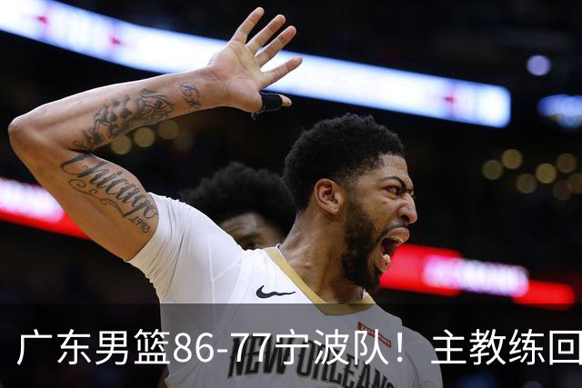 广东男篮86-77宁波队！主教练回应，胡明轩表态，将对阵上海男篮